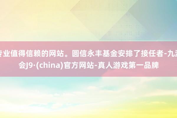 专业值得信赖的网站。圆信永丰基金安排了接任者-九游会J9·(china)官方网站-真人游戏第一品牌