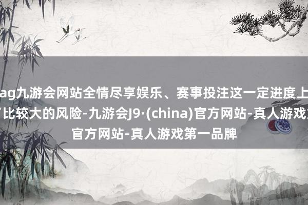 ag九游会网站全情尽享娱乐、赛事投注这一定进度上也生长了比较大的风险-九游会J9·(china)官方网站-真人游戏第一品牌