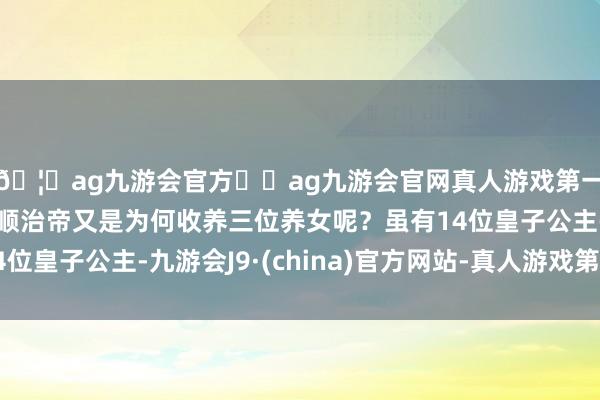 🦄ag九游会官方⚽ag九游会官网真人游戏第一品牌实力正规平台顺治帝又是为何收养三位养女呢？虽有14位皇子公主-九游会J9·(china)官方网站-真人游戏第一品牌