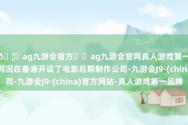 🦄ag九游会官方⚽ag九游会官网真人游戏第一品牌实力正规平台何况在香港开设了电影后期制作公司-九游会J9·(china)官方网站-真人游戏第一品牌