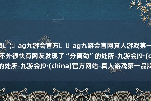 🦄ag九游会官方⚽ag九游会官网真人游戏第一品牌实力正规平台不外很快有网友发现了“分离劲”的处所-九游会J9·(china)官方网站-真人游戏第一品牌