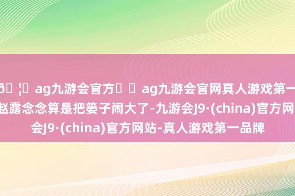 🦄ag九游会官方⚽ag九游会官网真人游戏第一品牌实力正规平台赵露念念算是把篓子闹大了-九游会J9·(china)官方网站-真人游戏第一品牌