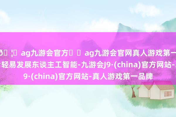🦄ag九游会官方⚽ag九游会官网真人游戏第一品牌实力正规平台轻易发展东谈主工智能-九游会J9·(china)官方网站-真人游戏第一品牌