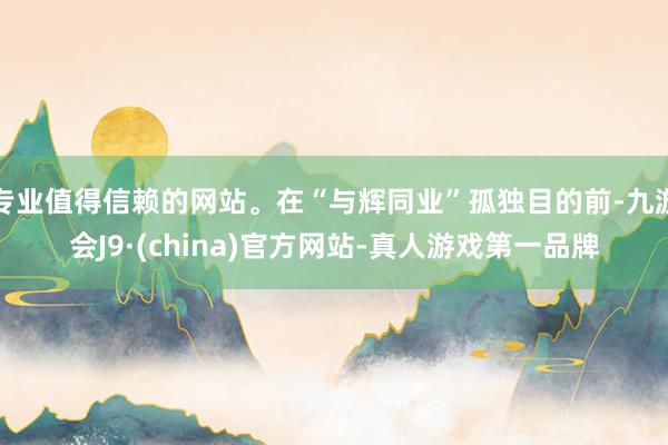 专业值得信赖的网站。在“与辉同业”孤独目的前-九游会J9·(china)官方网站-真人游戏第一品牌