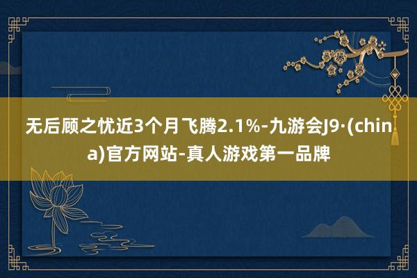 无后顾之忧近3个月飞腾2.1%-九游会J9·(china)官方网站-真人游戏第一品牌