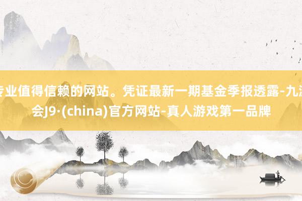 专业值得信赖的网站。凭证最新一期基金季报透露-九游会J9·(china)官方网站-真人游戏第一品牌