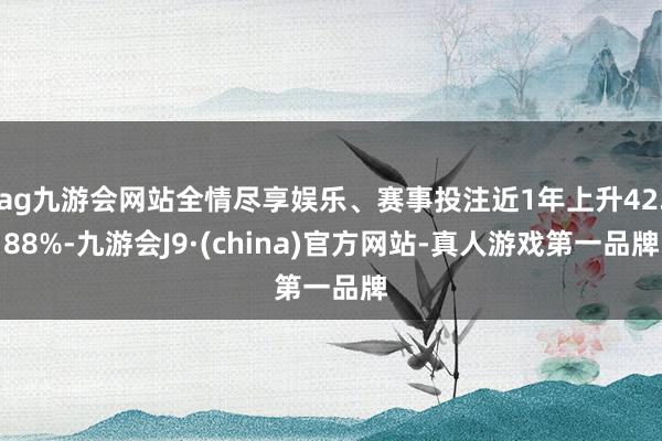 ag九游会网站全情尽享娱乐、赛事投注近1年上升42.88%-九游会J9·(china)官方网站-真人游戏第一品牌