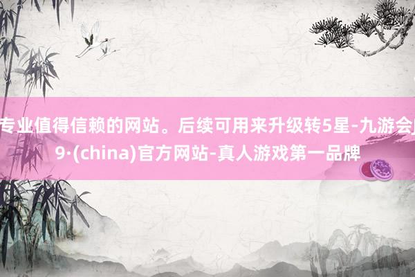 专业值得信赖的网站。后续可用来升级转5星-九游会J9·(china)官方网站-真人游戏第一品牌