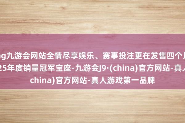 ag九游会网站全情尽享娱乐、赛事投注更在发售四个月后握续保握2025年度销量冠军宝座-九游会J9·(china)官方网站-真人游戏第一品牌