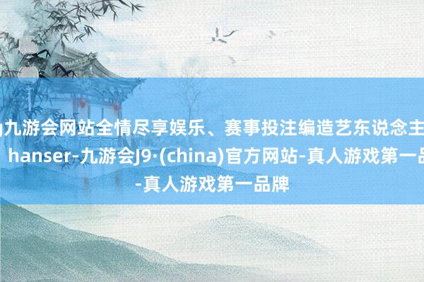 ag九游会网站全情尽享娱乐、赛事投注编造艺东说念主鹿乃、hanser-九游会J9·(china)官方网站-真人游戏第一品牌
