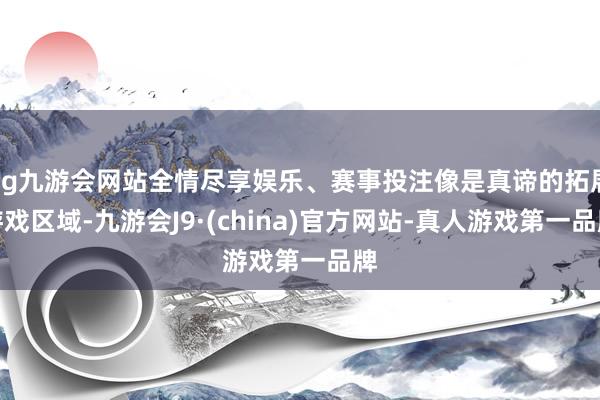 ag九游会网站全情尽享娱乐、赛事投注像是真谛的拓展游戏区域-九游会J9·(china)官方网站-真人游戏第一品牌