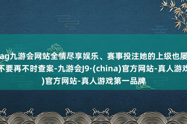 ag九游会网站全情尽享娱乐、赛事投注她的上级也屡次警告她不要再不时查案-九游会J9·(china)官方网站-真人游戏第一品牌