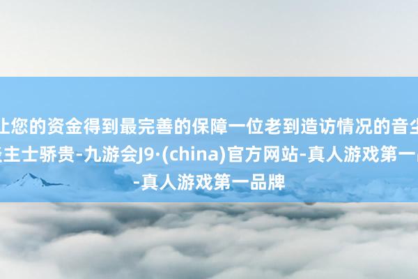 让您的资金得到最完善的保障一位老到造访情况的音尘东谈主士骄贵-九游会J9·(china)官方网站-真人游戏第一品牌