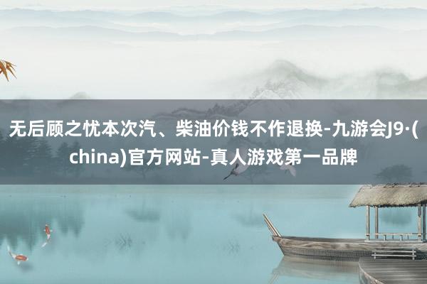 无后顾之忧本次汽、柴油价钱不作退换-九游会J9·(china)官方网站-真人游戏第一品牌