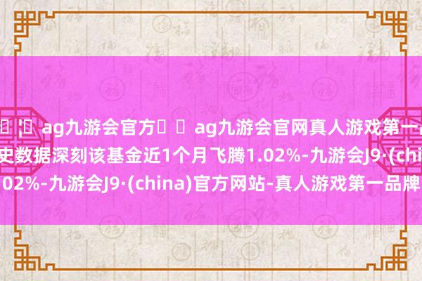 🦄ag九游会官方⚽ag九游会官网真人游戏第一品牌实力正规平台历史数据深刻该基金近1个月飞腾1.02%-九游会J9·(china)官方网站-真人游戏第一品牌
