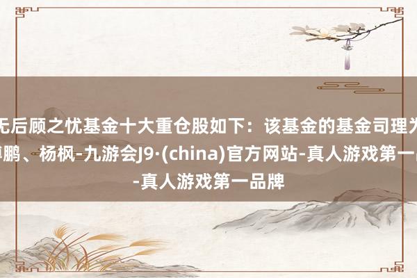 无后顾之忧基金十大重仓股如下：该基金的基金司理为綦缚鹏、杨枫-九游会J9·(china)官方网站-真人游戏第一品牌