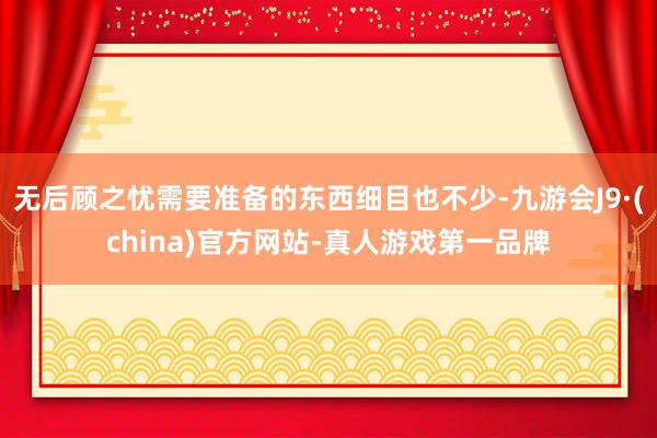 无后顾之忧需要准备的东西细目也不少-九游会J9·(china)官方网站-真人游戏第一品牌