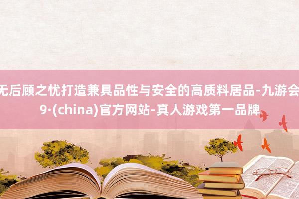 无后顾之忧打造兼具品性与安全的高质料居品-九游会J9·(china)官方网站-真人游戏第一品牌