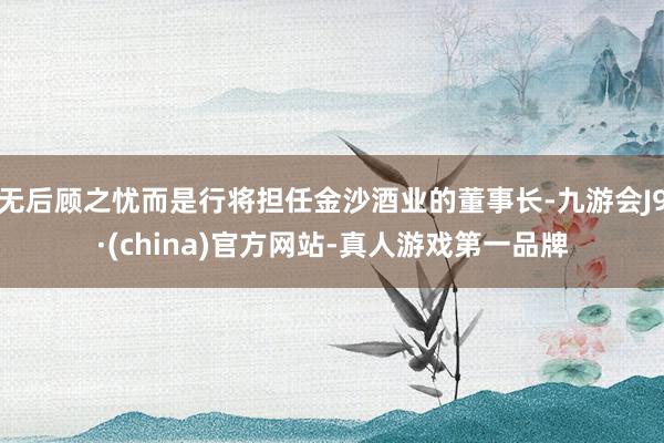 无后顾之忧而是行将担任金沙酒业的董事长-九游会J9·(china)官方网站-真人游戏第一品牌