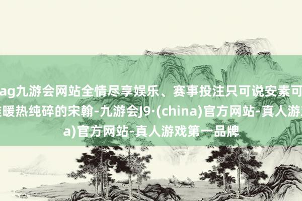 ag九游会网站全情尽享娱乐、赛事投注只可说安素可爱的是阿谁暖热纯碎的宋翰-九游会J9·(china)官方网站-真人游戏第一品牌