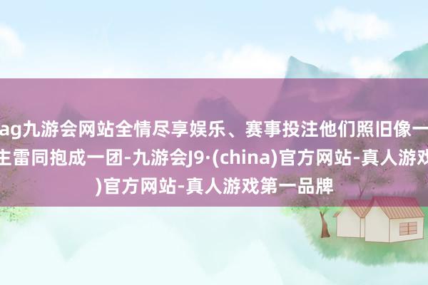 ag九游会网站全情尽享娱乐、赛事投注他们照旧像一家东说念主雷同抱成一团-九游会J9·(china)官方网站-真人游戏第一品牌