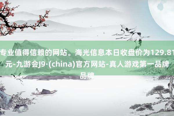 专业值得信赖的网站。海光信息本日收盘价为129.81元-九游会J9·(china)官方网站-真人游戏第一品牌