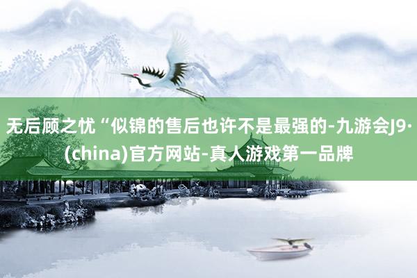 无后顾之忧“似锦的售后也许不是最强的-九游会J9·(china)官方网站-真人游戏第一品牌