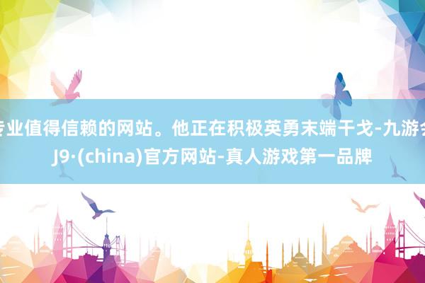 专业值得信赖的网站。他正在积极英勇末端干戈-九游会J9·(china)官方网站-真人游戏第一品牌