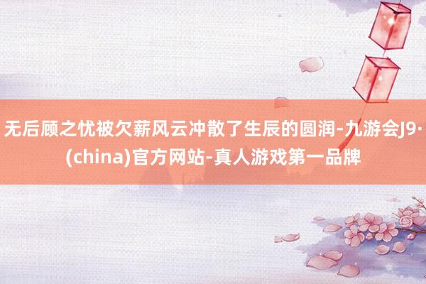 无后顾之忧被欠薪风云冲散了生辰的圆润-九游会J9·(china)官方网站-真人游戏第一品牌