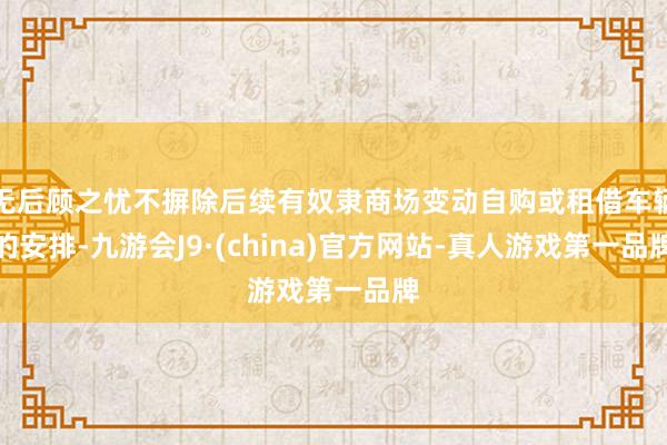 无后顾之忧不摒除后续有奴隶商场变动自购或租借车辆的安排-九游会J9·(china)官方网站-真人游戏第一品牌