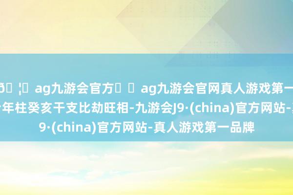 🦄ag九游会官方⚽ag九游会官网真人游戏第一品牌实力正规平台年柱癸亥干支比劫旺相-九游会J9·(china)官方网站-真人游戏第一品牌