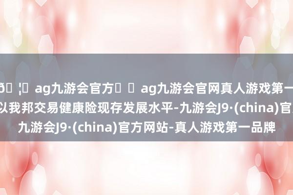🦄ag九游会官方⚽ag九游会官网真人游戏第一品牌实力正规平台以我邦交易健康险现存发展水平-九游会J9·(china)官方网站-真人游戏第一品牌