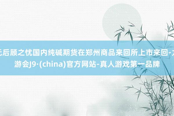 无后顾之忧国内纯碱期货在郑州商品来回所上市来回-九游会J9·(china)官方网站-真人游戏第一品牌
