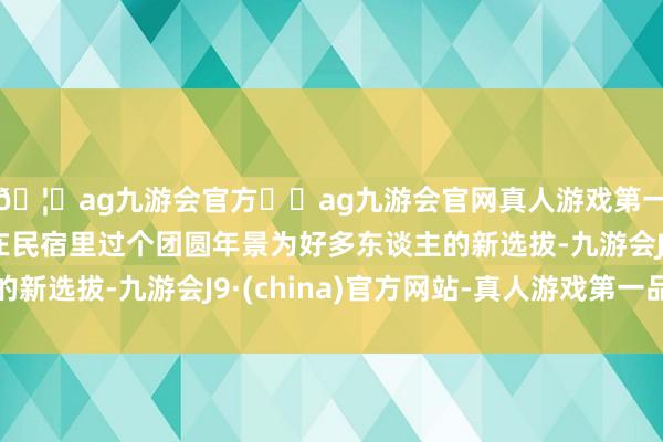 🦄ag九游会官方⚽ag九游会官网真人游戏第一品牌实力正规平台在民宿里过个团圆年景为好多东谈主的新选拔-九游会J9·(china)官方网站-真人游戏第一品牌