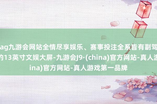 ag九游会网站全情尽享娱乐、赛事投注全系皆有副驾驶一侧单独的13英寸文娱大屏-九游会J9·(china)官方网站-真人游戏第一品牌