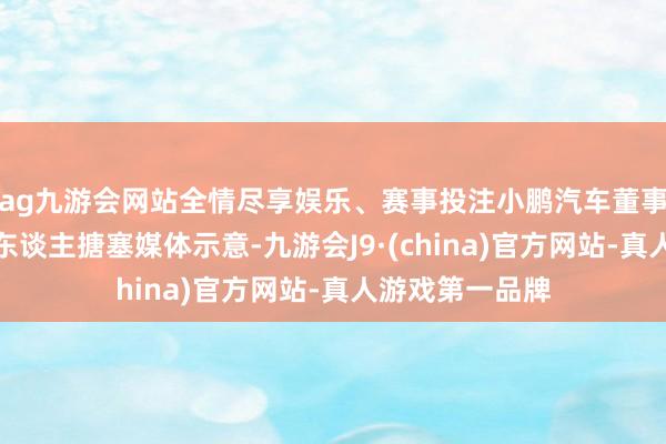 ag九游会网站全情尽享娱乐、赛事投注小鹏汽车董事长何小鹏在个东谈主搪塞媒体示意-九游会J9·(china)官方网站-真人游戏第一品牌