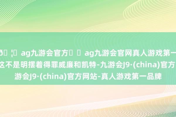 🦄ag九游会官方⚽ag九游会官网真人游戏第一品牌实力正规平台这不是明摆着得罪威廉和凯特-九游会J9·(china)官方网站-真人游戏第一品牌
