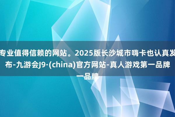 专业值得信赖的网站。2025版长沙城市嗨卡也认真发布-九游会J9·(china)官方网站-真人游戏第一品牌