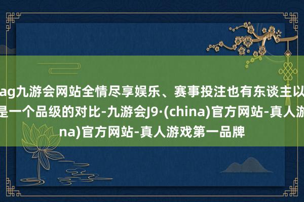 ag九游会网站全情尽享娱乐、赛事投注也有东谈主以为这根柢不是一个品级的对比-九游会J9·(china)官方网站-真人游戏第一品牌
