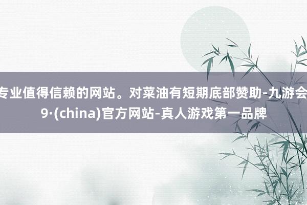 专业值得信赖的网站。对菜油有短期底部赞助-九游会J9·(china)官方网站-真人游戏第一品牌