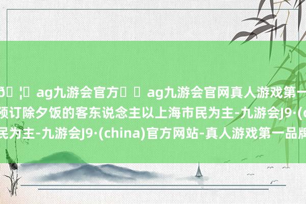 🦄ag九游会官方⚽ag九游会官网真人游戏第一品牌实力正规平台预订除夕饭的客东说念主以上海市民为主-九游会J9·(china)官方网站-真人游戏第一品牌