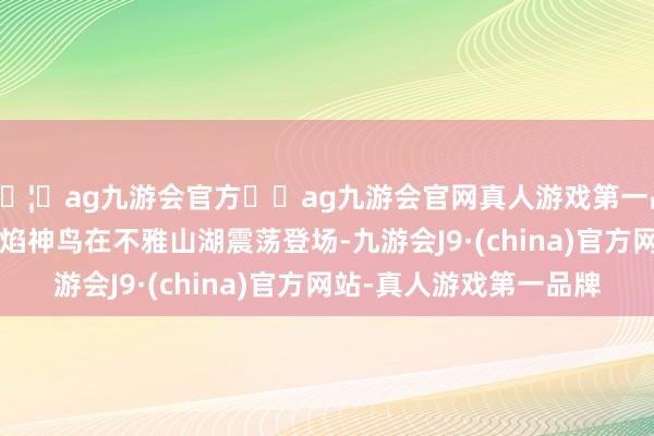 🦄ag九游会官方⚽ag九游会官网真人游戏第一品牌实力正规平台  火焰神鸟在不雅山湖震荡登场-九游会J9·(china)官方网站-真人游戏第一品牌