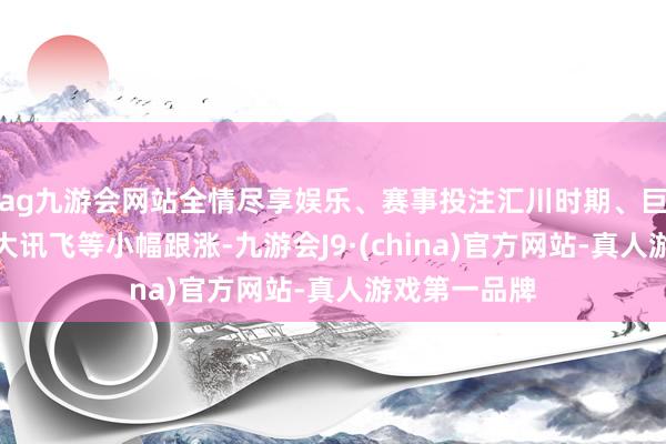 ag九游会网站全情尽享娱乐、赛事投注汇川时期、巨轮智能、科大讯飞等小幅跟涨-九游会J9·(china)官方网站-真人游戏第一品牌
