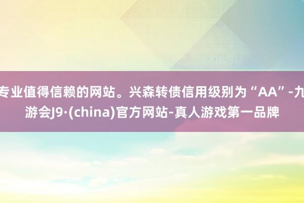 专业值得信赖的网站。兴森转债信用级别为“AA”-九游会J9·(china)官方网站-真人游戏第一品牌