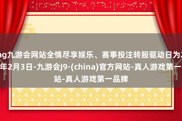 ag九游会网站全情尽享娱乐、赛事投注转股驱动日为2021年2月3日-九游会J9·(china)官方网站-真人游戏第一品牌