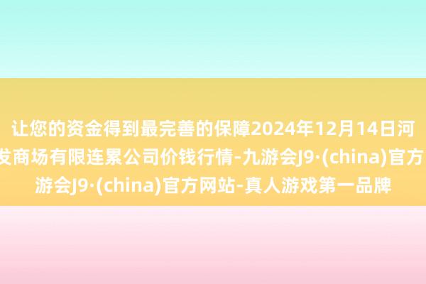 让您的资金得到最完善的保障2024年12月14日河北省怀来县京西果菜批发商场有限连累公司价钱行情-九游会J9·(china)官方网站-真人游戏第一品牌