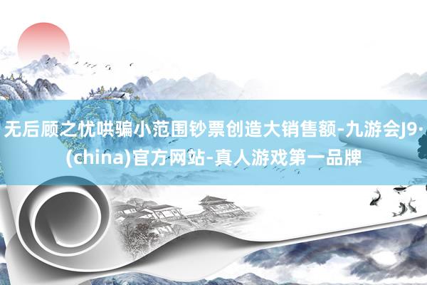 无后顾之忧哄骗小范围钞票创造大销售额-九游会J9·(china)官方网站-真人游戏第一品牌