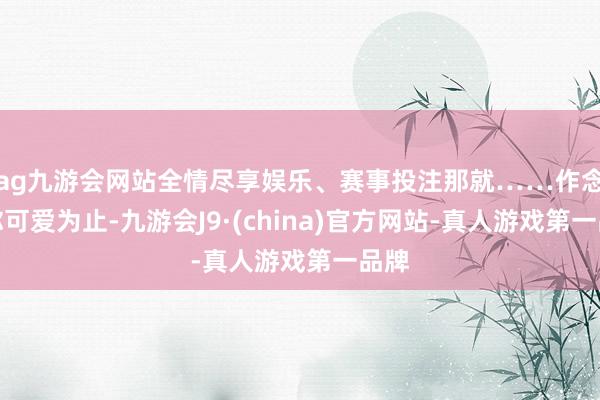 ag九游会网站全情尽享娱乐、赛事投注那就……作念到你可爱为止-九游会J9·(china)官方网站-真人游戏第一品牌