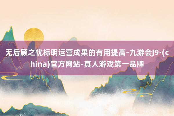 无后顾之忧标明运营成果的有用提高-九游会J9·(china)官方网站-真人游戏第一品牌
