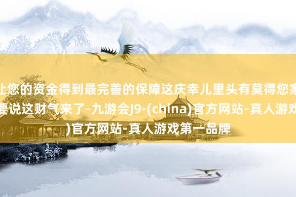 让您的资金得到最完善的保障这庆幸儿里头有莫得您家那口子？要说这财气来了-九游会J9·(china)官方网站-真人游戏第一品牌